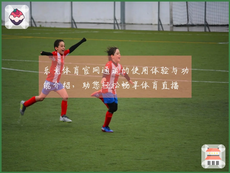 乐竞体育官网通道的使用体验与功能介绍,助您轻松畅享体育直播