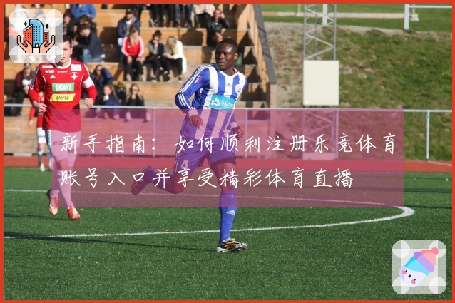 新手指南:如何顺利注册乐竞体育账号入口并享受精彩体育直播