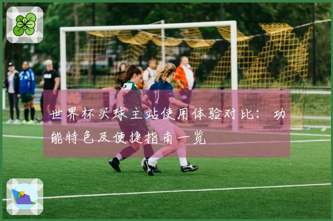 世界杯买球主站使用体验对比：功能特色及便捷指南一览