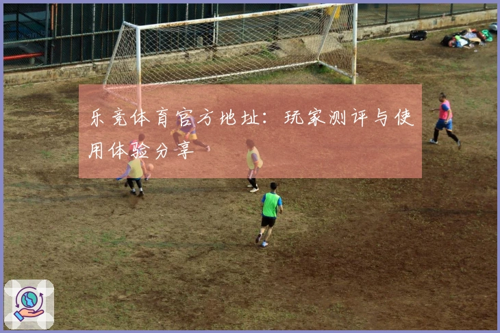 乐竞体育官方地址：玩家测评与使用体验分享