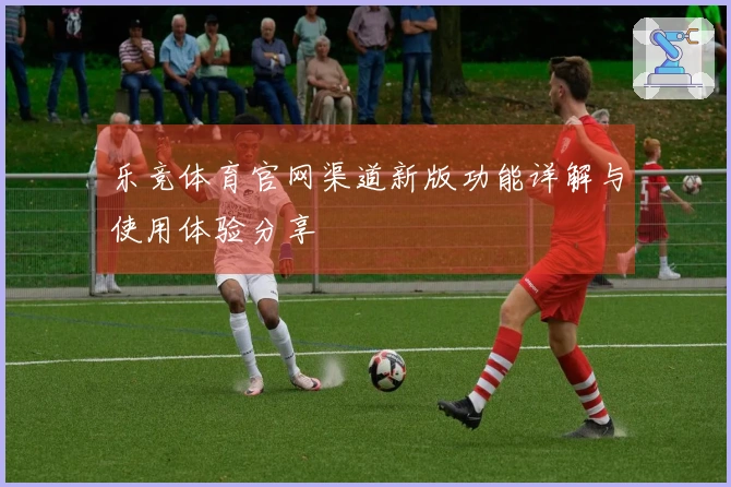 乐竞体育官网渠道新版功能详解与使用体验分享