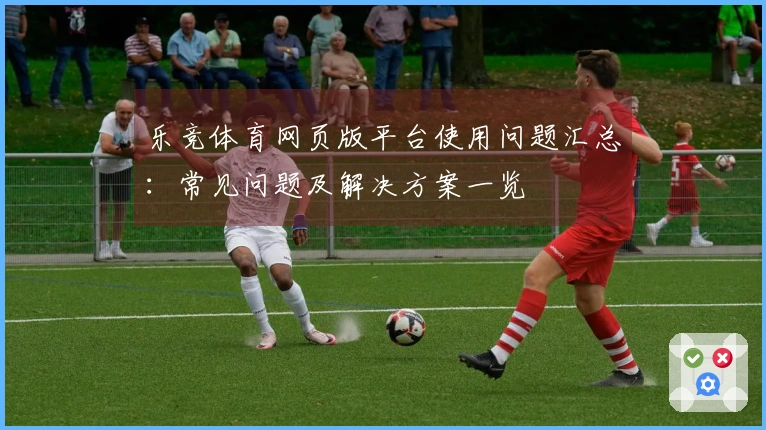 乐竞体育网页版平台使用问题汇总：常见问题及解决方案一览