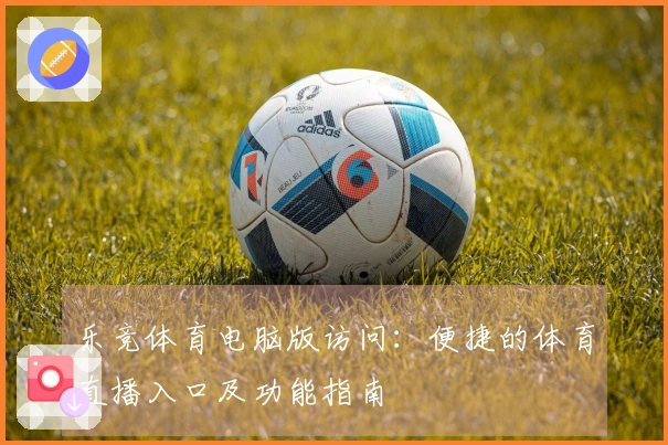 乐竞体育电脑版访问：便捷的体育直播入口及功能指南