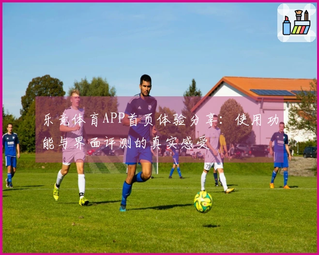 乐竞体育APP首页体验分享：使用功能与界面评测的真实感受