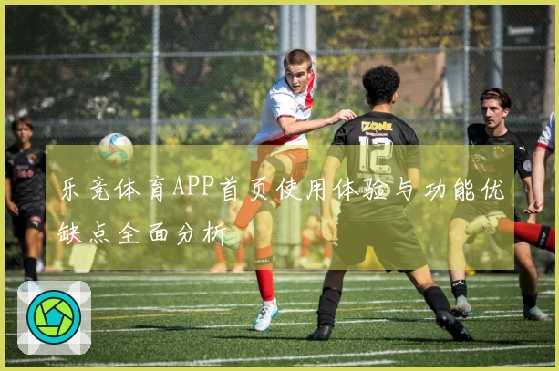 乐竞体育APP首页使用体验与功能优缺点全面分析