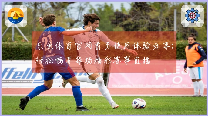 乐竞体育官网首页使用体验分享：轻松畅享每场精彩赛事直播